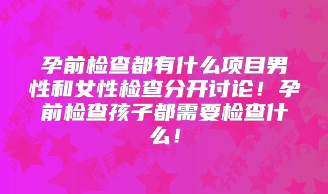 孕前检查都有什么项目男性和女性检查分开讨论！孕前检查孩子都需要检查什么！