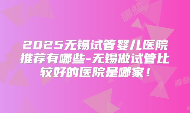 2025无锡试管婴儿医院推荐有哪些-无锡做试管比较好的医院是哪家！