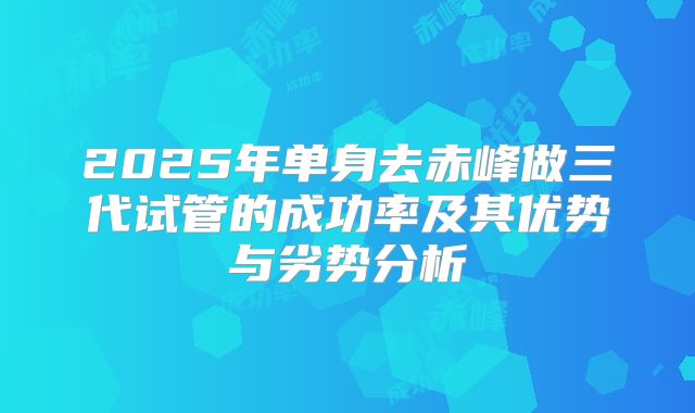 2025年单身去赤峰做三代试管的成功率及其优势与劣势分析