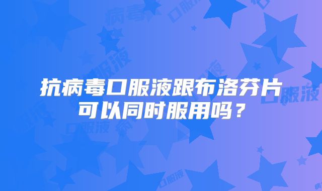 抗病毒口服液跟布洛芬片可以同时服用吗?