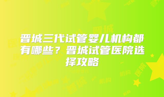 晋城三代试管婴儿机构都有哪些？晋城试管医院选择攻略