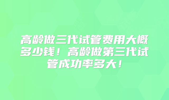 高龄做三代试管费用大概多少钱！高龄做第三代试管成功率多大！