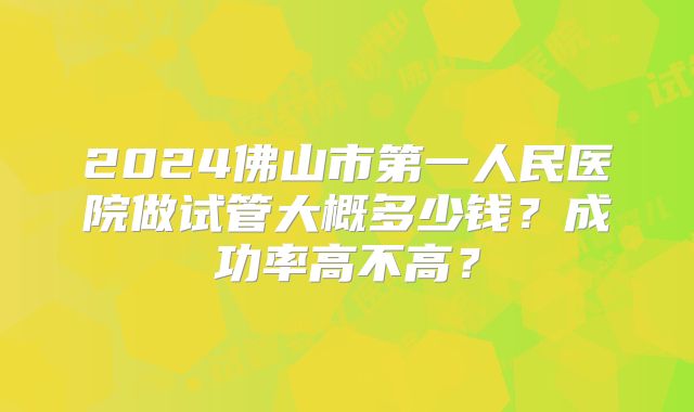2024佛山市第一人民医院做试管大概多少钱？成功率高不高？