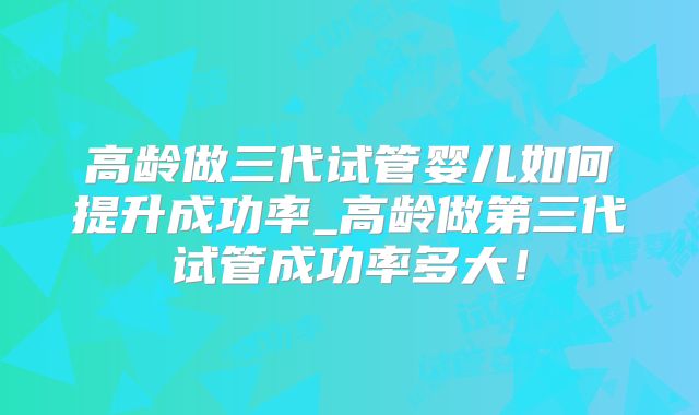 高龄做三代试管婴儿如何提升成功率_高龄做第三代试管成功率多大！