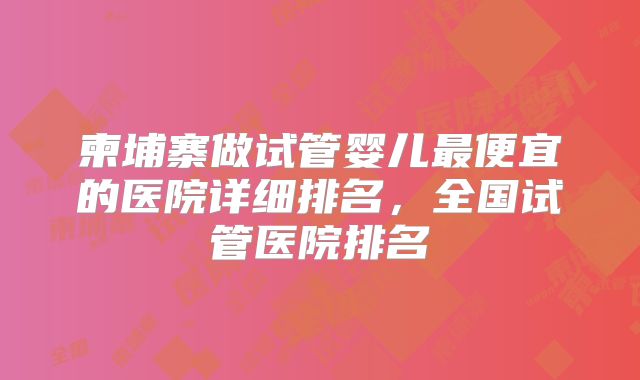 柬埔寨做试管婴儿最便宜的医院详细排名，全国试管医院排名
