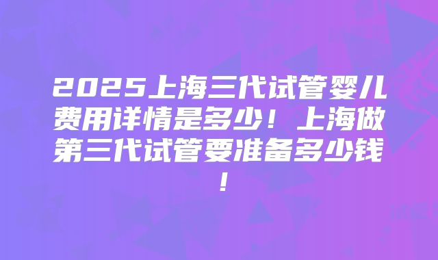2025上海三代试管婴儿费用详情是多少!上海做第三代试管要准备多少钱!