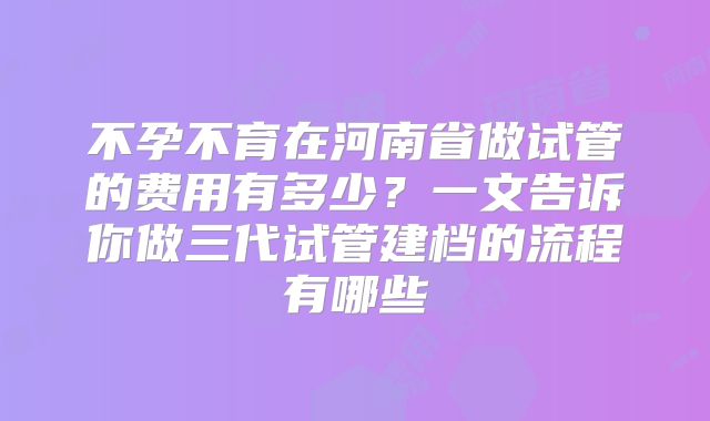不孕不育在河南省做试管的费用有多少？一文告诉你做三代试管建档的流程有哪些
