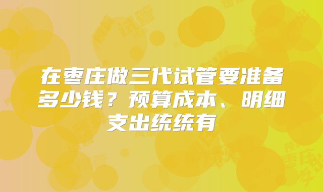 在枣庄做三代试管要准备多少钱？预算成本、明细支出统统有