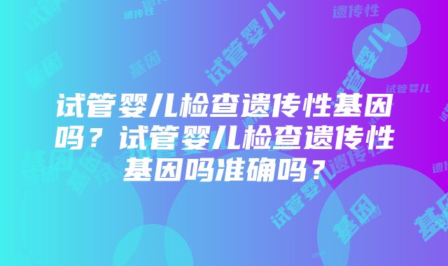 试管婴儿检查遗传性基因吗？试管婴儿检查遗传性基因吗准确吗？