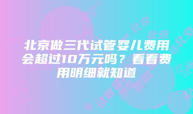 北京做三代试管婴儿费用会超过10万元吗？看看费用明细就知道