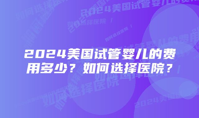 2024美国试管婴儿的费用多少？如何选择医院？