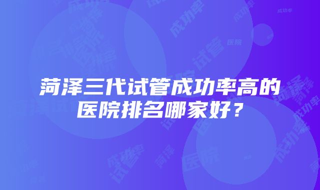 菏泽三代试管成功率高的医院排名哪家好？