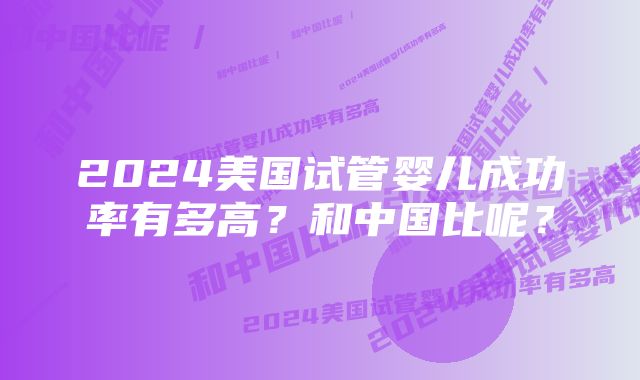 2024美国试管婴儿成功率有多高？和中国比呢？