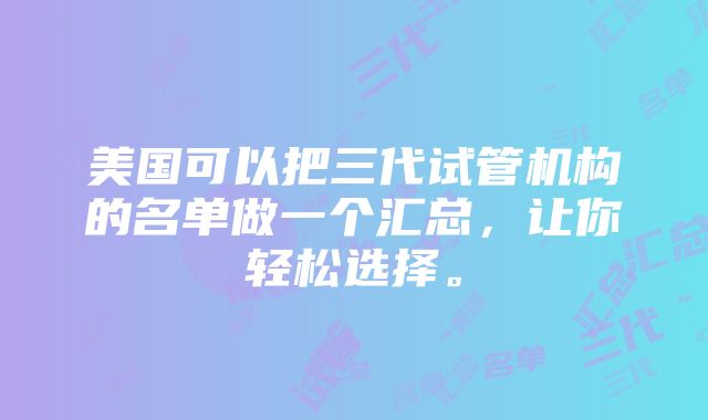 美国可以把三代试管机构的名单做一个汇总，让你轻松选择。