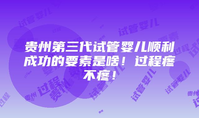 贵州第三代试管婴儿顺利成功的要素是啥！过程疼不疼！