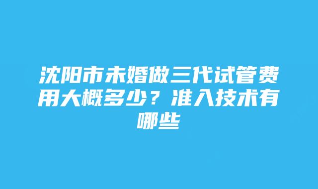 沈阳市未婚做三代试管费用大概多少？准入技术有哪些