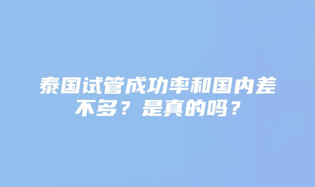 泰国试管成功率和国内差不多？是真的吗？