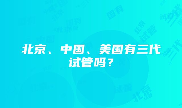 北京、中国、美国有三代试管吗？