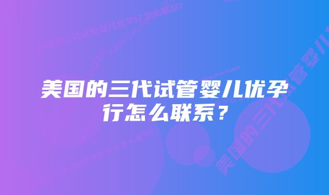 美国的三代试管婴儿优孕行怎么联系？