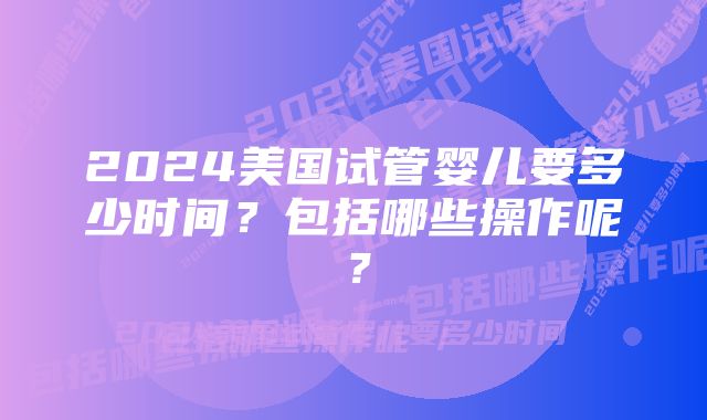 2024美国试管婴儿要多少时间？包括哪些操作呢？