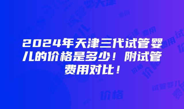 2024年天津三代试管婴儿的价格是多少！附试管费用对比！