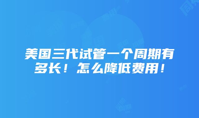 美国三代试管一个周期有多长！怎么降低费用！