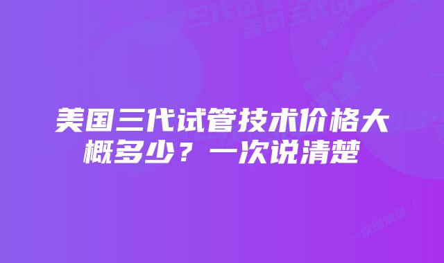 美国三代试管技术价格大概多少？一次说清楚