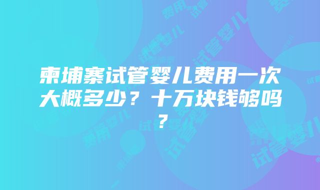 柬埔寨试管婴儿费用一次大概多少？十万块钱够吗？