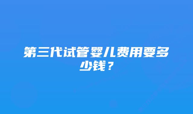 第三代试管婴儿费用要多少钱？