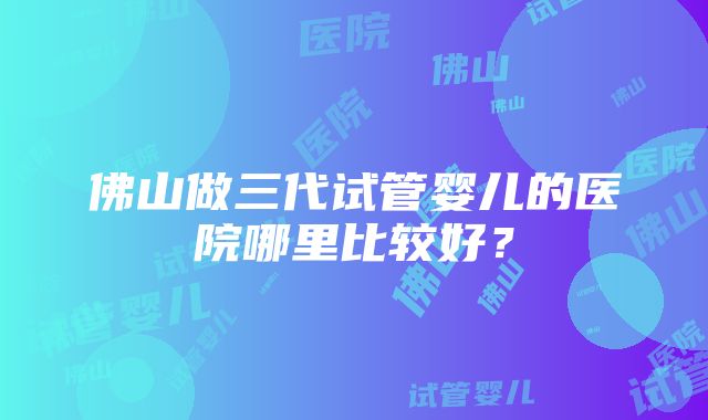 佛山做三代试管婴儿的医院哪里比较好？