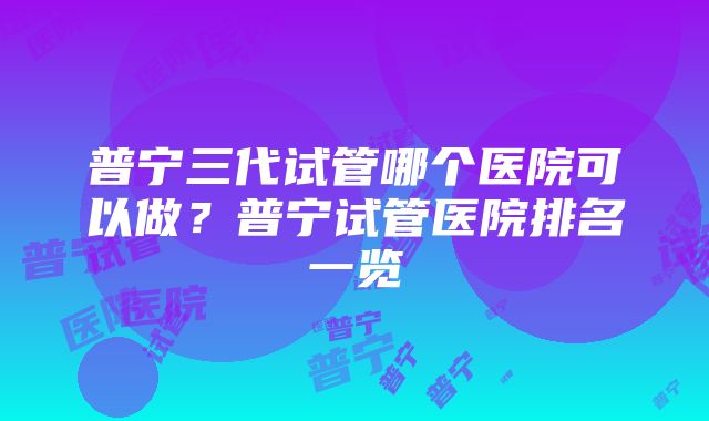 普宁三代试管哪个医院可以做？普宁试管医院排名一览