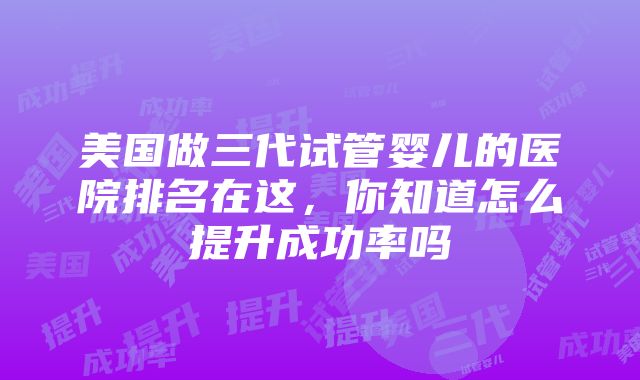 美国做三代试管婴儿的医院排名在这，你知道怎么提升成功率吗