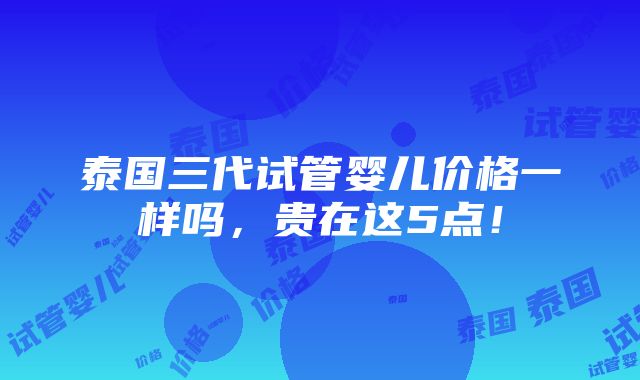 泰国三代试管婴儿价格一样吗，贵在这5点！