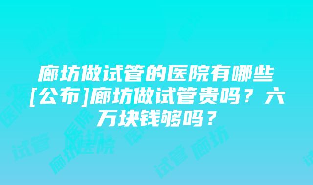 廊坊做试管的医院有哪些[公布]廊坊做试管贵吗？六万块钱够吗？