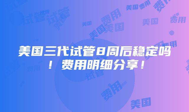 美国三代试管8周后稳定吗！费用明细分享！