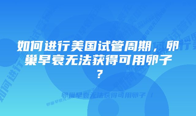 如何进行美国试管周期，卵巢早衰无法获得可用卵子？