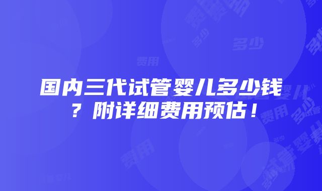 国内三代试管婴儿多少钱？附详细费用预估！