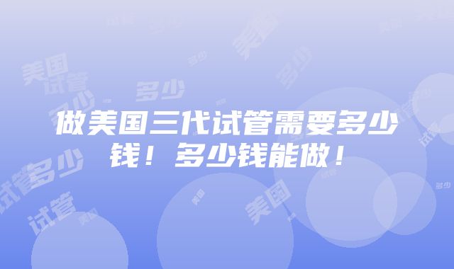 做美国三代试管需要多少钱！多少钱能做！