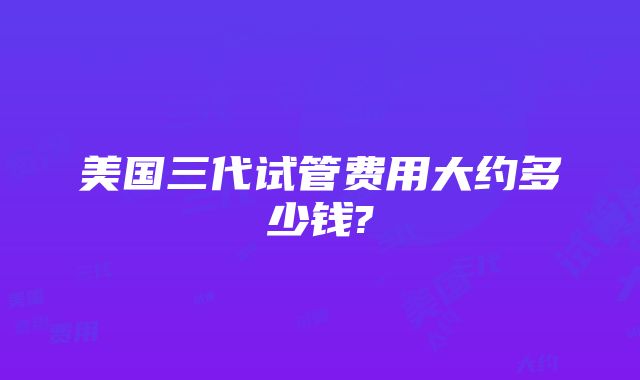 美国三代试管费用大约多少钱?