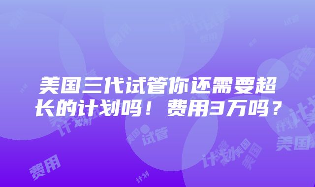 美国三代试管你还需要超长的计划吗！费用3万吗？