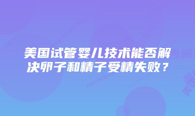 美国试管婴儿技术能否解决卵子和精子受精失败？