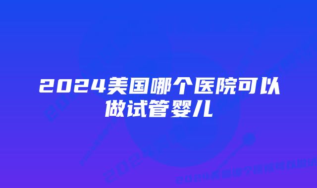 2024美国哪个医院可以做试管婴儿