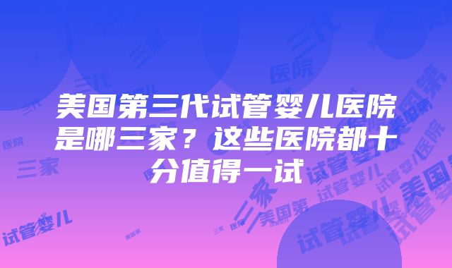 美国第三代试管婴儿医院是哪三家？这些医院都十分值得一试