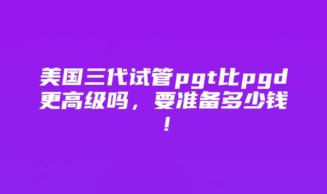 美国三代试管pgt比pgd更高级吗，要准备多少钱！