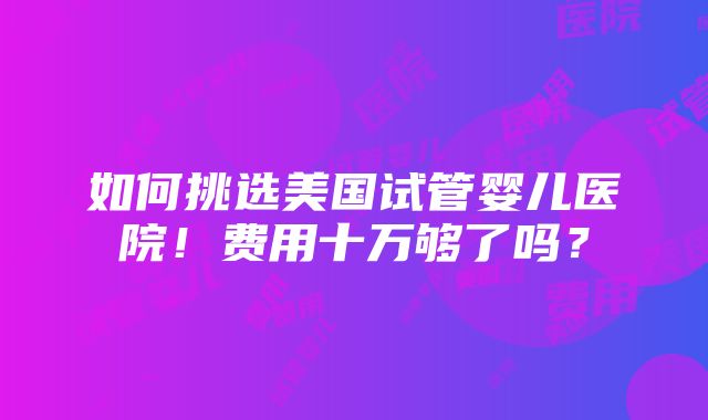 如何挑选美国试管婴儿医院！费用十万够了吗？