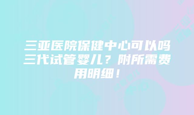 三亚医院保健中心可以吗三代试管婴儿？附所需费用明细！