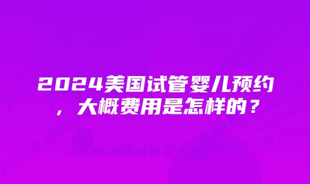 2024美国试管婴儿预约，大概费用是怎样的？