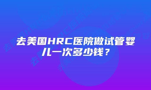 去美国HRC医院做试管婴儿一次多少钱？