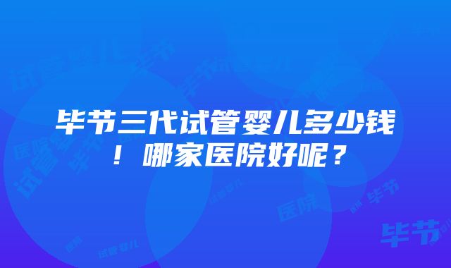 毕节三代试管婴儿多少钱！哪家医院好呢？