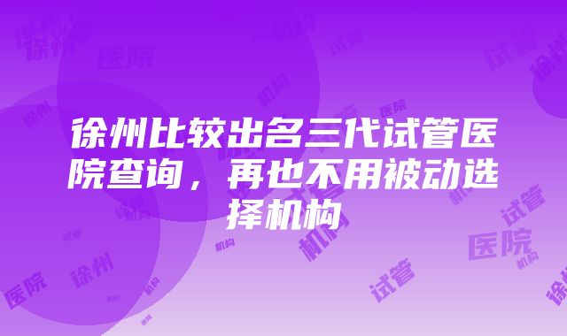 徐州比较出名三代试管医院查询，再也不用被动选择机构